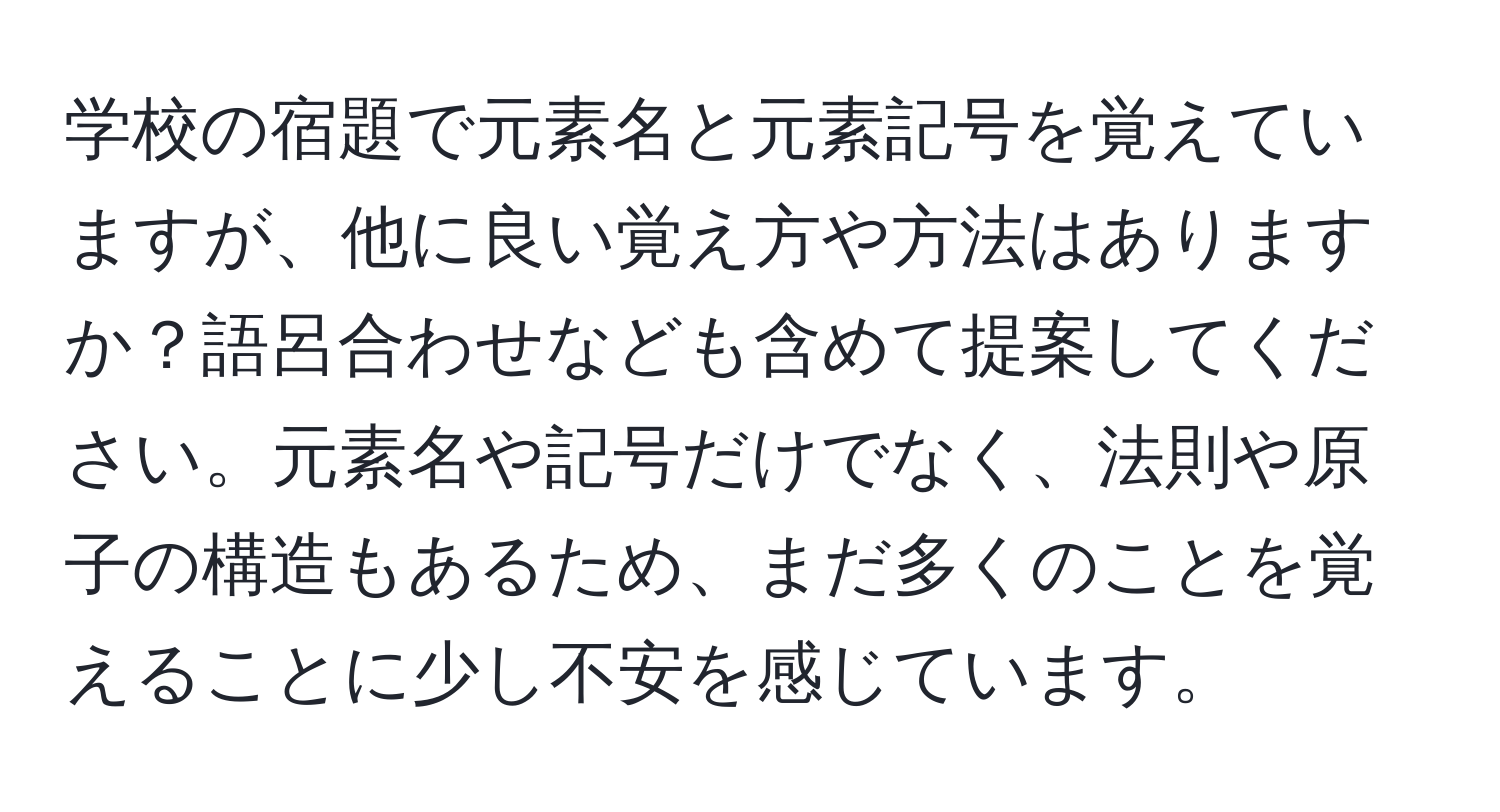 学校の宿題で元素名と元素記号を覚えていますが、他に良い覚え方や方法はありますか？語呂合わせなども含めて提案してください。元素名や記号だけでなく、法則や原子の構造もあるため、まだ多くのことを覚えることに少し不安を感じています。