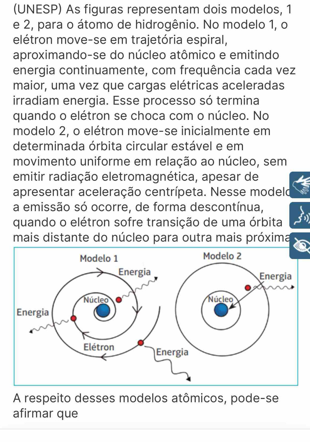 (UNESP) As figuras representam dois modelos, 1
e 2, para o átomo de hidrogênio. No modelo 1, o 
elétron move-se em trajetória espiral, 
aproximando-se do núcleo atômico e emitindo 
energia continuamente, com frequência cada vez 
maior, uma vez que cargas elétricas aceleradas 
irradiam energia. Esse processo só termina 
quando o elétron se choca com o núcleo. No 
modelo 2, o elétron move-se inicialmente em 
determinada órbita circular estável e em 
movimento uniforme em relação ao núcleo, sem 
emitir radiação eletromagnética, apesar de 
apresentar aceleração centrípeta. Nesse modeld 
a emissão só ocorre, de forma descontínua, 
quando o elétron sofre transição de uma órbita 
mais distante do núcleo para outra mais próxima 
A respeito desses modelos atômicos, pode-se 
afirmar que