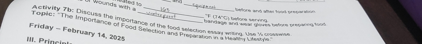 eated to 
and 
wounds with a 
_ 
before and after food preparation°F(74°C) before serving 
Activity 7b: Discuss the importance of the food selection essay writing. Use ½ crosswise 
bandage and wear gloves before preparing food 
Topic: “The Importance of Food Selection and Preparation in a Healthy Lifestyle.” 
Friday - February 14, 2025 
III. Princinl