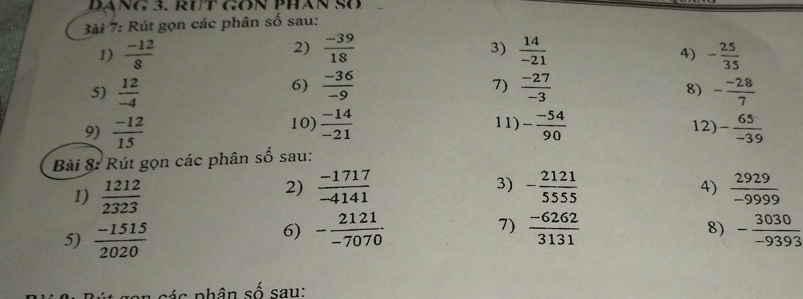 DÁNG 3. RƯT GON PHÂN SO 
3ài 7: Rút gọn các phân số sau: 
2)  (-39)/18 
3) 
1)  (-12)/8   14/-21  - 25/35 
4) 
6)  (-36)/-9  7)  (-27)/-3 
8) 
5)  12/-4  - (-28)/7 
10)  (-14)/-21  11) - (-54)/90  12) 
9)  (-12)/15  - 65/-39 
Bài 8: Rút gọn các phân số sau: 
1) 
5) frac  1212/2323  (-1515)/2020 
3) beginarrayr -frac 2121 55 -6262endarray 3131
2)  (-1717)/-4141   2929/-9999 
4) 
7) 
6) - 2121/-7070 . - 3030/-9393 
8) 
ác phân số sau: