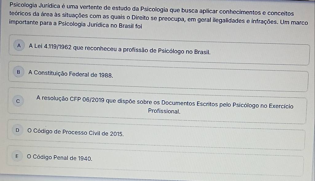 Psicologia Jurídica é uma vertente de estudo da Psicologia que busca aplicar conhecimentos e conceitos
teóricos da área às situações com as quais o Direito se preocupa, em geral ilegalidades e infrações. Um marco
importante para a Psicologia Jurídica no Brasil foi
A A Lei 4.119/1962 que reconheceu a profissão de Psicólogo no Brasil.
B A Constituição Federal de 1988.
C A resolução CFP 06/2019 que dispõe sobre os Documentos Escritos pelo Psicólogo no Exercício
Profissional.
D O Código de Processo Civil de 2015.
E O Código Penal de 1940.