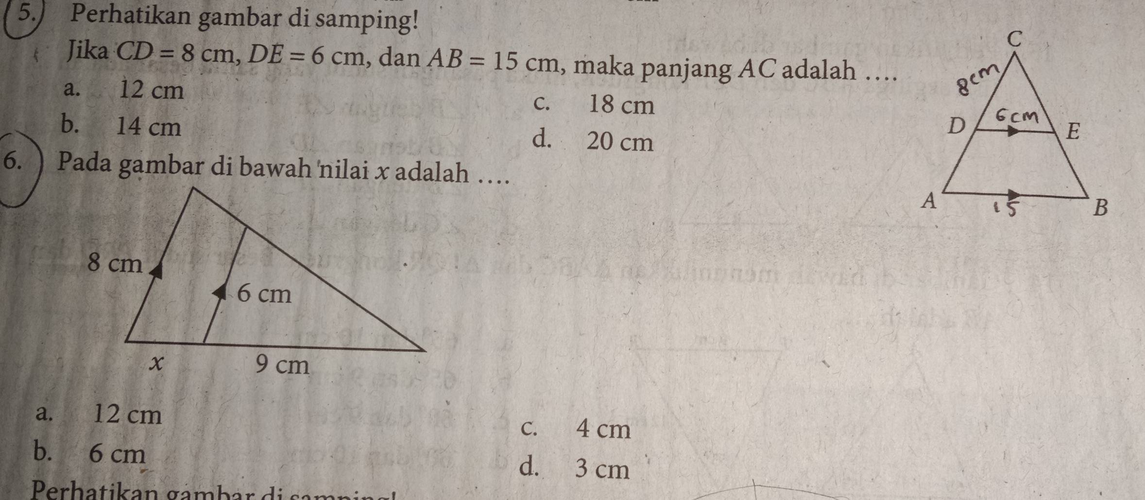 5.) Perhatikan gambar di samping!
Jika CD=8cm, DE=6cm , dan AB=15cm , maka panjang AC adalah …
a. 12 cm
c. 18 cm
b. 14 cm d. 20 cm
6. ) Pada gambar di bawah nilai x adalah …
a. 12 cm
c. 4 cm
b. 6 cm
d. 3 cm