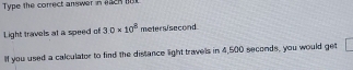 Type the correct answer in each n 
Light travels at a speed of 3.0* 10^8 metersisecond
If you used a calculator to find the distance light travels in 4,500 seconds, you would get