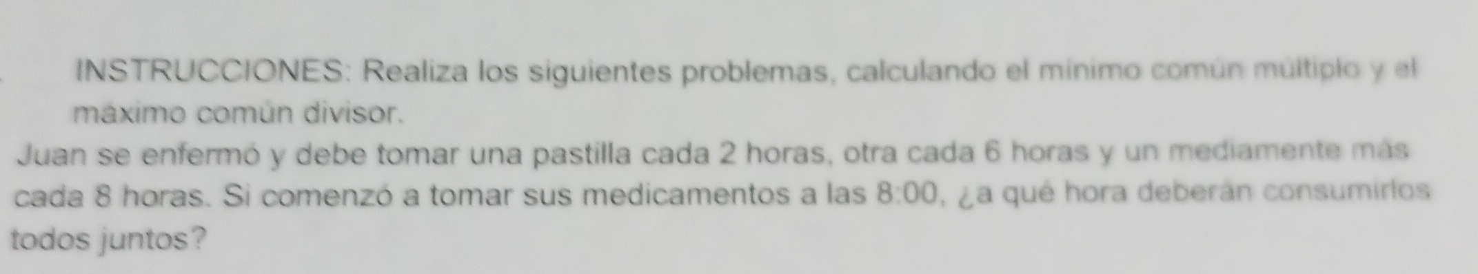 INSTRUCCIONES: Realiza los siguientes problemas, calculando el mínimo común múltipio y el 
máximo común divisor. 
Juan se enfermó y debe tomar una pastilla cada 2 horas, otra cada 6 horas y un mediamente más 
cada 8 horas. Si comenzó a tomar sus medicamentos a las 8:00 , ¿ a qué hora deberán consumirlos 
todos juntos?