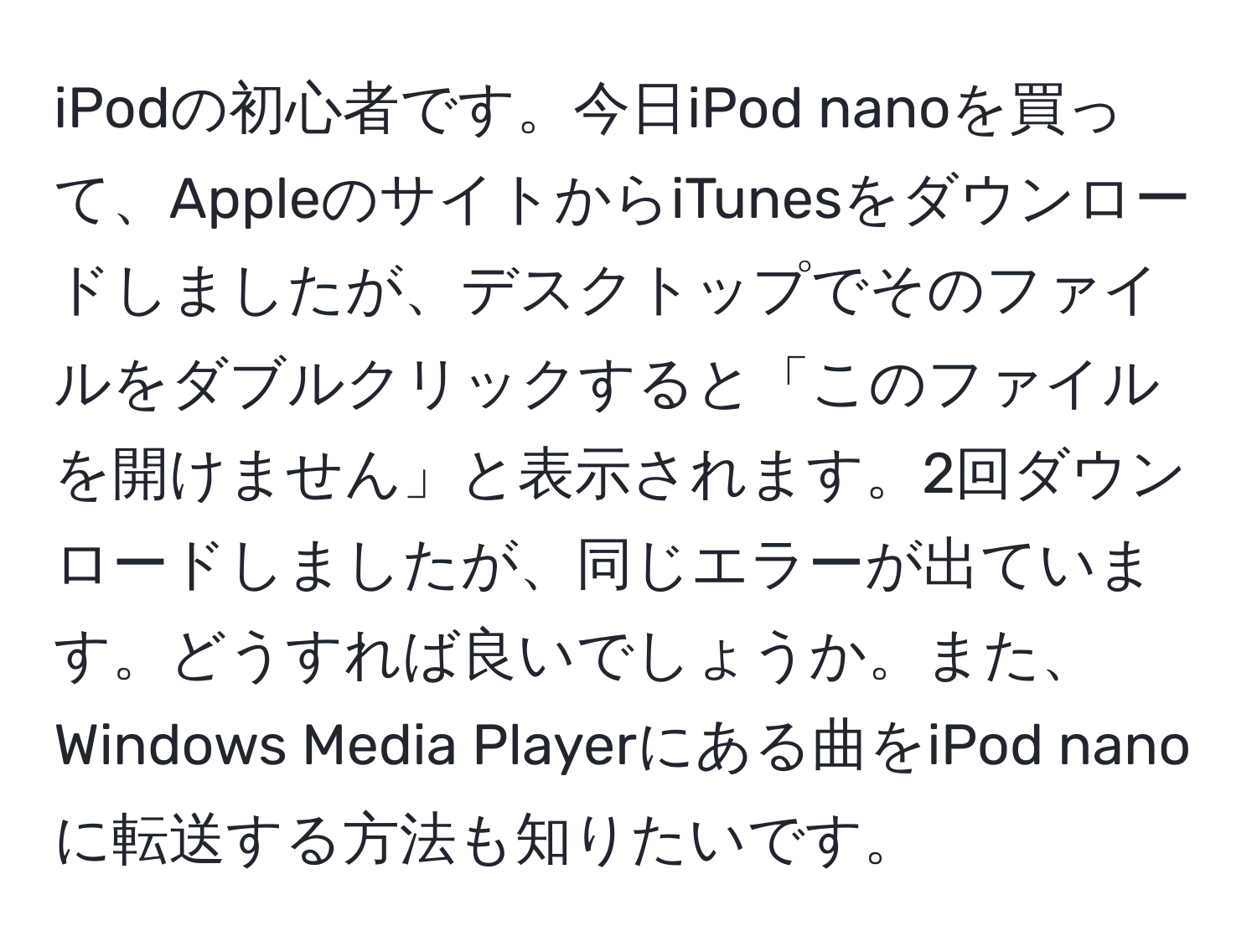 iPodの初心者です。今日iPod nanoを買って、AppleのサイトからiTunesをダウンロードしましたが、デスクトップでそのファイルをダブルクリックすると「このファイルを開けません」と表示されます。2回ダウンロードしましたが、同じエラーが出ています。どうすれば良いでしょうか。また、Windows Media Playerにある曲をiPod nanoに転送する方法も知りたいです。