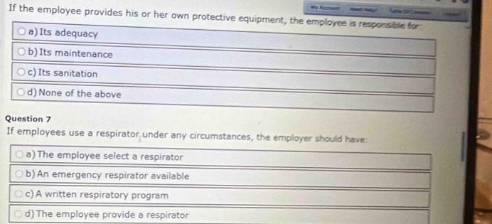 If the employee provides his or her own protective equipment, the employee is responsible for
a)Its adequacy
b) Its maintenance
c) Its sanitation
d) None of the above
Question 7
If employees use a respirator under any circumstances, the employer should have:
a) The employee select a respirator
b) An emergency respirator available
c) A written respiratory program
d) The employee provide a respirator