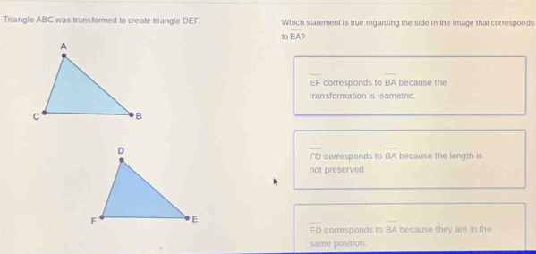 Triangle ABC was transformed to create triangle DEF. Which statement is true regarding the side in the image that corresponds
to overline BA
EF corresponds to BA because the
transformation is isometric.
overline FD corresponds to BA because the length is
not preserved.
overline ED corresponds to overline BA because they are in the
same position.