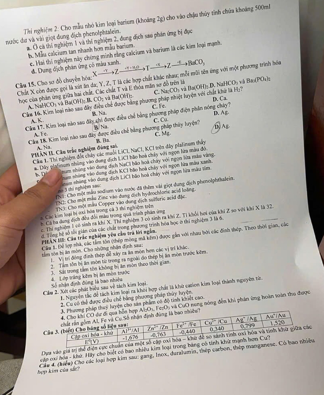 Thí nghiệm 2: Cho mẫu nhỏ kim loại barium (khoảng 2g) cho vào chậu thủy tỉnh chứa khoảng 500ml
nước dư và vài giọt dung dịch phenolphtalein.
a. Ở cả thí nghiệm 1 và thí nghiệm 2, dung dịch sau phản ứng bị đục
b. Mẫu calcium tan nhanh hơn mẫu barium.
c. Hai thí nghiệm này chứng minh rằng calcium và barium là các kim loại mạnh.
d. Dung dịch phản ứng có màu xanh.
Câu 15. Cho sơ đồ chuyển hóa: Xxrightarrow +YZxrightarrow +Y+H_2OTxrightarrow +XZxrightarrow +EBaCO_3
Chất X còn được gọi là xút ăn da; Y, Z, T là các hợp chất khác nhau; mỗi mũi tên ứng với một phương trình hóa
học của phản ứng giữa hai chất. Các chất T và E thỏa mãn sơ đồ trên là Ba(OH)_2.D.NaHCO_3 và Ba_3(PO_4)_2
C. Na_2CO_3 và
chế được bằng phương pháp nhiệt luyện với chất khử là H_2
A. NaHCO_3 và Ba(OH)_2.B.CO_2 và Ba(OH)_2.
C. Fe. D. Ca.
Câu 16. Kim loại B. Na.
D. Ag.
Câu 17. Kim loại nào sau đây chi được điều chế bằng phương pháp điện phân nóng chảy?
A. K. C. Cu.
A. Fe. B. Na.
Câu 18. Kim loại nào sau đây được điều chế bằng phương pháp thủy luyện? D, Ag.
B. Ba. C. Mg.
A. Na.
PHÀN II. Câu trắc nghiệm đúng sai.
Câu 1. Thí nghiệm đốt cháy các muối LiCl, NaCl, KCl trên dây plalinum thấy
a. Dây plalinum nhúng vào dung dịch LiCl bão hoà cháy với ngọn lửa màu đỏ.
b. Dô num nhúng vào dung dịch NaCI bão hoà cháy với ngọn lửa màu vàng.
hum nhúng vào dung dịch KCI bão hoà chảy với ngọn lửa màu xanh.
inum nhúng vào dung dịch LiCl bão hoà cháy với ngọn lửa màu tím.
TNI: Cho một mẫu sodium vào nước đã thêm vài giọt dung dịch phenolphthalein.
no 3 thí nghiệm sau:
TN2: Cho một mẫu Zinc vào dung dịch hydrochloric acid loãng.
TN3: Cho một mẫu Copper vào dung dịch sulfuric acid đặc.
Cá. Các kim loại bị oxị hóa trong cả 3 thí nghiệm trên
b. Cả ba dung dịch đều đồi màu trong quá trình phản ứng
c. Thí nghiệm 1 có sinh ra khí X. Thí nghiệm 3 có sinh ra khí Z. Tỉ khối hơi của khí Z so với khí X là 32.
d. Tổng hệ số tối giản của các chất trong phương trình hóa học ở thí nghiệm 3 là 6.
Câu 1. Để lợp nhà, các tấm tôn (thép mỏng mã kẽm) được gắn với nhau bởi các đinh thép. Theo thời gian, các
PHÀN III: Câu trắc nghiệm yêu cầu trả lời ngắn.
tấm tôn bị ăn mòn. Cho những nhận định sau:
1. Vị trí đóng đinh thép dễ xảy ra ăn mòn hơn các vị trí khác.
2. Tấm tôn bị ăn mòn từ trong ra ngoài do thép bị ăn mòn trước kẽm.
3. Sắt trong tấm tôn không bị ăn mòn theo thời gian.
4. Lớp tráng kẽm bị ăn mòn trước
Số nhận định đúng là bao nhiêu
1. Nguyễn tắc đề tách kim loại ra khỏi hợp chất là khử cation kim loại thành nguyên tử.
Câu 2. Xét các phát biểu sau về tách kim loại.
2. Cu có thể được điều chế bằng phương pháp thủy luyện.
ỷ luyện cho sản phẩm có độ tinh khiết cao.
và CuO nung nóng đến khi phản ứng hoàn toàn thu được
Fe _2O_3

Dựa vào giá trị thể điệ
cặp oxi hóa - khử. Hãy cho biết có bao nhiêu kim
Cầu 4. (hiểu) Cho các loại hợp kim sau: gang, Inox, duralumin, thép carbon,u
hợp kim của sắt?