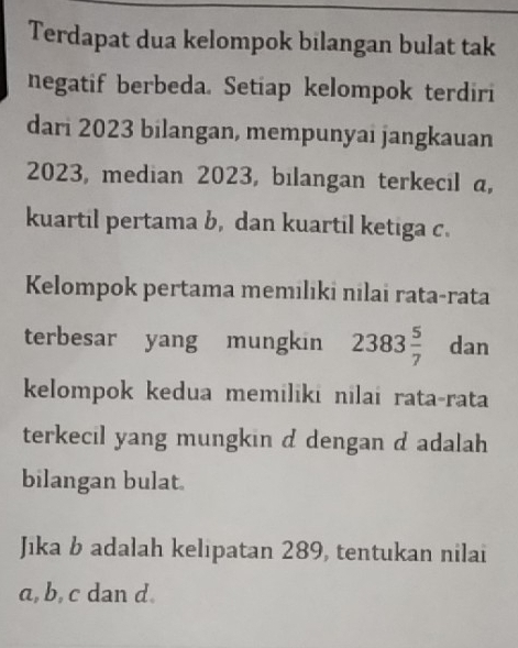 Terdapat dua kelompok bilangan bulat tak 
negatif berbeda. Setiap kelompok terdiri 
dari 2023 bilangan, mempunyai jangkauan
2023, median 2023, bilangan terkecil a, 
kuartil pertama b, dan kuartil ketiga c. 
Kelompok pertama memılıki nilai rata-rata 
terbesar yang mungkin 2383 5/7  dan 
kelompok kedua memiliki nilai rata-rata 
terkecil yang mungkin d dengan d adalah 
bilangan bulat. 
Jika b adalah kelipatan 289, tentukan nilai
a, b, c dan d.