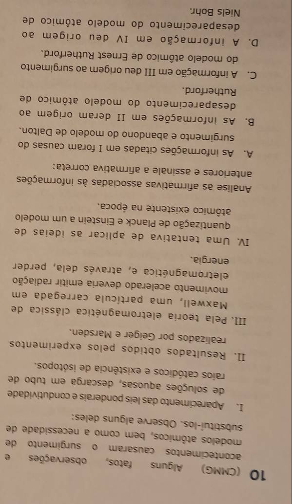 10 (CMMG) Alguns fatos, observações e
acontecimentos causaram o surgimento de
modelos atômicos, bem como a necessidade de
substituí-los. Observe alguns deles:
I. Aparecimento das leis ponderais e condutividade
de soluções aquosas, descarga em tubo de
raios catódicos e existência de isótopos.
II. Resultados obtidos pelos experimentos
realizados por Geiger e Marsden.
III. Pela teoria eletromagnética clássica de
Maxwell, uma partícula carregada em
movimento acelerado deveria emitir radiação
eletromagnética e, através dela, perder
energia.
IV. Uma tentativa de aplicar as ideias de
quantização de Planck e Einstein a um modelo
atômico existente na época.
Analise as afirmativas associadas às informações
anteriores e assinale a afirmativa correta:
A. As informações citadas em I foram causas do
surgimento e abandono do modelo de Dalton.
B. As informações em II deram origem ao
desaparecimento do modelo atômico de
Rutherford.
C. A informação em III deu origem ao surgimento
do modelo atômico de Ernest Rutherford.
D. A informação em IV deu origem ao
desaparecimento do modelo atômico de
Niels Bohr.