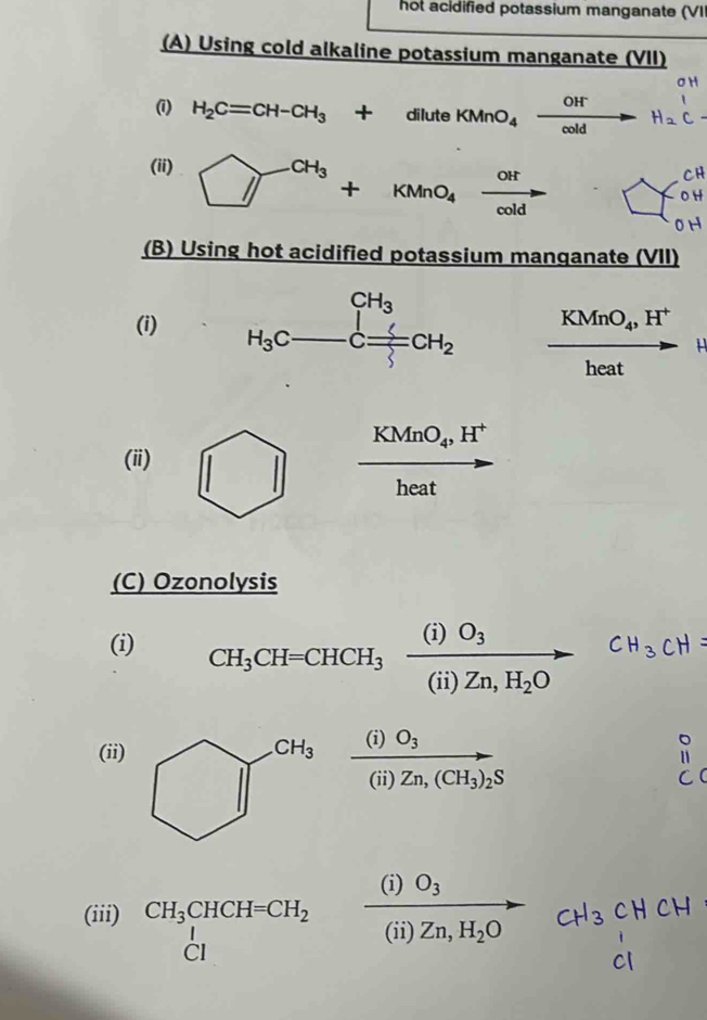 hot acidified potassium manganate (VI
(A) Using cold alkaline potassium manganate (VII)
(1) H_2C=CH-CH_3+diluteKMnO_4xrightarrow OHH_2C
(ii) □^(CH_3)+KMnO_4xrightarrow OH □  □ 0 
(B) Using hot acidified potassium manqanate (VII)
( KMnO_4,H^+
heat
KMnO_4,H^+
(ii)
heat
(C) Ozonolysis
(i) CH_3CH=CHCH_3xrightarrow (i)O_3(ii)Zn,H_2O
(ii)
bigcirc T^(CH_3)frac (i)O_3(i)Zn,(CH_3)_2S
∴ △ ABC)-BC
(i) O_3 _ 
(iii) CH_3CHCH=CH_2 (ii)Zn,H Zn,H_2O 1