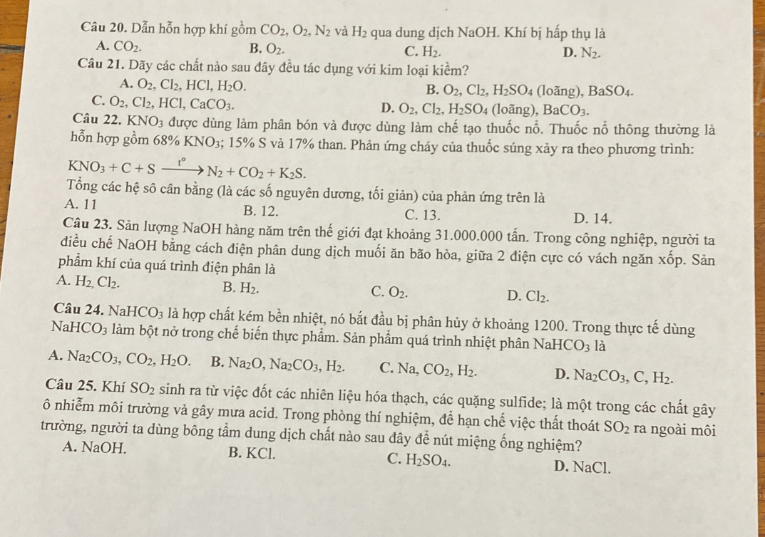 Dẫn hỗn hợp khí gồm CO_2,O_2,N_2 và H_2 qua dung dịch NaOH. Khí bị hấp thụ là
A. CO_2. B. O_2. C. H_2. N_2.
D.
Câu 21. Dãy các chất nào sau đây đều tác dụng với kim loại kiểm?
A. O_2,Cl_2,HCl,H_2O. (loãng) ,BaSO_4.
B. O_2,Cl_2,H_2SO_4
C. O_2,Cl_2,HCl,CaCO_3. (loãng), BaCO_3.
D. O_2,Cl_2,H_2SO_4
Câu 22. KNO_3 được dùng làm phân bón và được dùng làm chế tạo thuốc nổ. Thuốc nổ thông thường là
hỗn hợp gồm ( 8% KNO_3;; 15% S và 17% than. Phản ứng cháy của thuốc súng xảy ra theo phương trình:
KNO_3+C+Sxrightarrow I°N_2+CO_2+K_2S.
Tổng các hệ sô cân bằng (là các số nguyên dương, tối giản) của phản ứng trên là
A. 11 B. 12. C. 13.
D. 14.
Câu 23. Sản lượng NaOH hàng năm trên thế giới đạt khoảng 31.000.000 tấn. Trong công nghiệp, người ta
điều chế NaOH bằng cách điện phân dung dịch muối ăn bão hòa, giữa 2 điện cực có vách ngăn : x Šp. Sản
phẩm khí của quá trình điện phân là
A. H_2,Cl_2.
B. H_2. C. O_2. D. Cl_2.
Câu 24. Na HCO_3 là hợp chất kém bền nhiệt, nó bắt đầu bị phân hủy ở khoảng 1200. Trong thực tế dùng
Na HCO_3 làm bột nở trong chế biến thực phẩm. Sản phẩm quá trình nhiệt phân NaHC O_3 là
A. Na_2CO_3,CO_2,H_2O. B. Na_2O,Na_2CO_3,H_2. C. ] sqrt() a. CO_2 H_2. D. Na_2CO_3,C,H_2.
Câu 25. Khí SO_2 sinh ra từ việc đốt các nhiên liệu hóa thạch, các quặng sulfide; là một trong các chất gây
ô nhiễm môi trường và gây mưa acid. Trong phòng thí nghiệm, để hạn chế việc thất thoát SO_2 ra ngoài môi
trường, người ta dùng bông tầm dung dịch chất nào sau đây để nút miệng ống nghiệm?
A. NaOH. B. KCl. C. H_2SO_4. D. NaCl.
