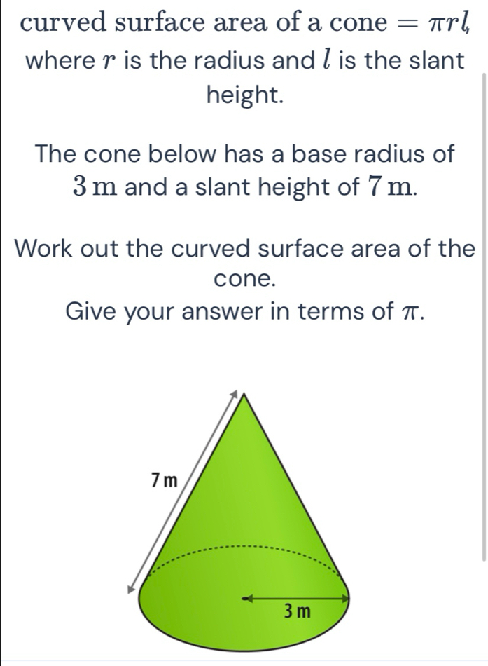 curved surface area of a cone =π rl, 
where r is the radius and l is the slant 
height. 
The cone below has a base radius of
3 m and a slant height of 7m. 
Work out the curved surface area of the 
cone. 
Give your answer in terms of π.