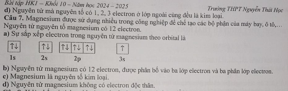 Bài tập HK1 - Khổi 10 - Năm học 2024 - 2025 Trường THPT Nguyễn Thái Học
d) Nguyên tử mà nguyên tổ có 1, 2, 3 electron ở lớp ngoài cùng đều là kim loại.
Câu 7. Magnesium được sử dụng nhiều trong công nghiệp để chế tạo các bộ phận của máy bay, ô tô,...
Nguyên tử nguyên tổ magnesium có 12 electron.
a) Sự sắp xếp electron trong nguyên tử magnesium theo orbital là
↑↓ ↓ ↓ ↑J ↓ ↑
1s 2s 2p 3s
b) Nguyên tử magnesium có 12 electron, được phân bố vào ba lớp electron và ba phân lớp electron.
c) Magnesium là nguyên tổ kim loại.
d) Nguyên tử magnesium không có electron độc thân.