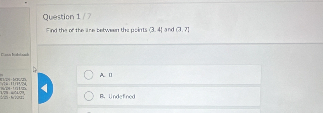 Find the of the line between the points (3,4) and (3,7)
Class Notebook
01/24 - 6 / 30 / 25, A、 0
1/24 - 11 / 15 / 24,
16/24 - 1 / 31 / 25
1/25 - 4 / 04/25,
15/25 -6/30/25 B. Undefined