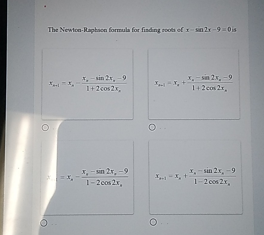 The Newton-Raphson formula for finding roots of x-sin 2x-9=0 is
x_n+1=x_n-frac x_n-sin 2x_n-91+2cos 2x_n x_n+1=x_n+frac x_n-sin 2x_n-91+2cos 2x_n
x_1=x_n-frac x_n-sin 2x_n-91-2cos 2x_n x_n+1=x_n+frac x_n-sin 2x_n-91-2cos 2x_n
、