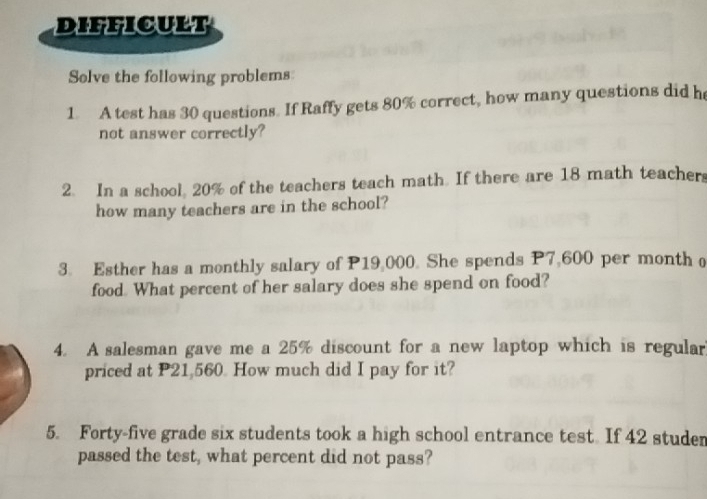 DIFFICULT 
Solve the following problems 
1. A test has 30 questions. If Raffy gets 80% correct, how many questions did he 
not answer correctly? 
2. In a school, 20% of the teachers teach math. If there are 18 math teachers 
how many teachers are in the school? 
3. Esther has a monthly salary of P19,000. She spends P7,600 per month o 
food. What percent of her salary does she spend on food? 
4. A salesman gave me a 25% discount for a new laptop which is regular 
priced at P21,560. How much did I pay for it? 
5. Forty-five grade six students took a high school entrance test. If 42 studen 
passed the test, what percent did not pass?