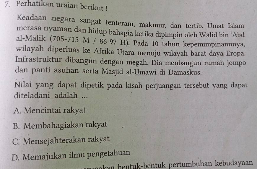 Perhatikan uraian berikut !
Keadaan negara sangat tenteram, makmur, dan tertib. Umat Islam
merasa nyaman dan hidup bahagia ketika dipimpin oleh Wālid bin ‘Abd
al-Mālik (705-715 M / 86-97 H). Pada 10 tahun kepemimpinannnya,
wilayah diperluas ke Afrika Utara menuju wilayah barat daya Eropa.
Infrastruktur dibangun dengan megah. Dia menbangun rumah jompo
dan panti asuhan serta Masjid al-Umawi di Damaskus.
Nilai yang dapat dipetik pada kisah perjuangan tersebut yang dapat
diteladani adalah ...
A. Mencintai rakyat
B. Membahagiakan rakyat
C. Mensejahterakan rakyat
D. Memajukan ilmu pengetahuan
unakan bentuk-bentuk pertumbuhan kebudayaan