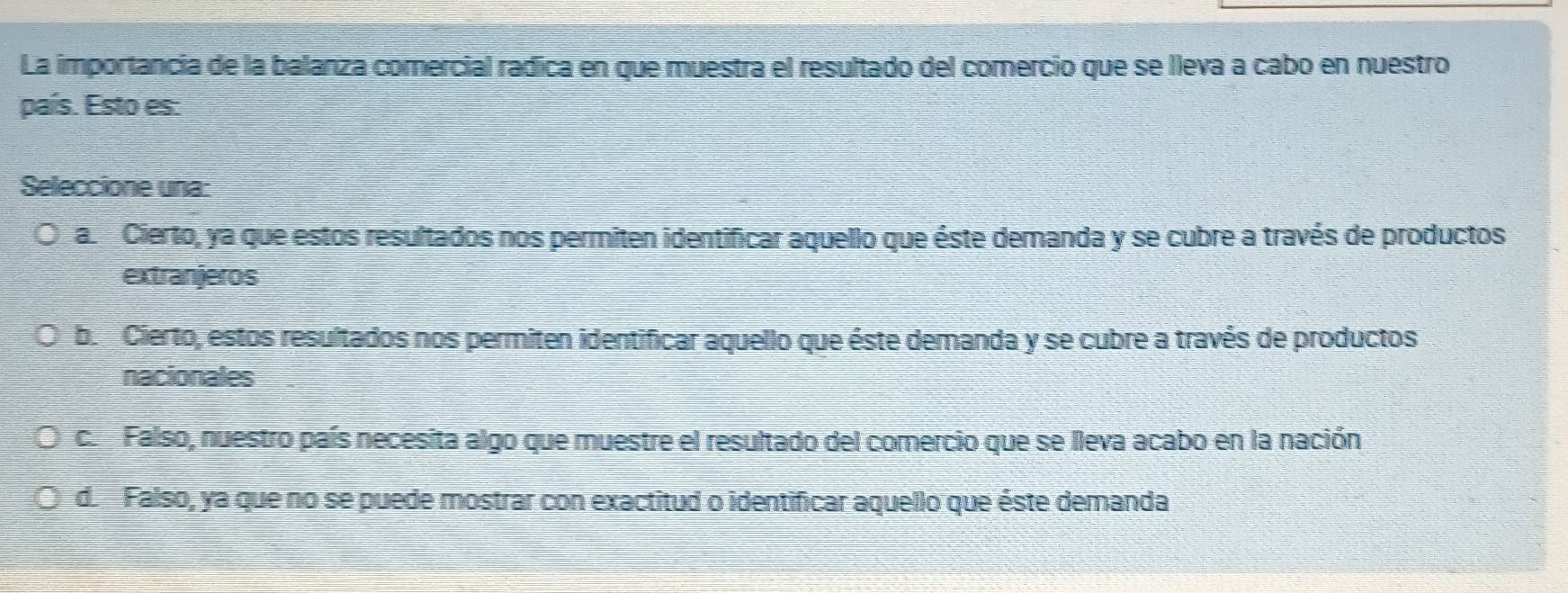 La importancia de la balanza comercial radica en que muestra el resultado del comercio que se lleva a cabo en nuestro
país. Esto es:
Seleccione una:
a. Cierto, ya que estos resultados nos permiten identificar aquello que éste demanda y se cubre a través de productos
extranjeros
b. Cierto, estos resultados nos permiten identificar aquello que éste demanda y se cubre a través de productos
nacionales
c. Falso, nuestro país necesita algo que muestre el resultado del comercio que se lleva acabo en la nación
de Falso, ya que no se puede mostrar con exactitud o identificar aquello que éste demanda