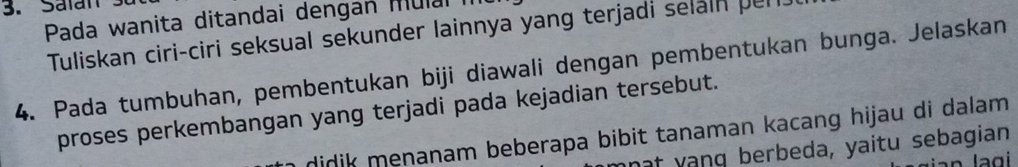 Salan 3
Pada wanita ditandai dengan mulal i 
Tuliskan ciri-ciri seksual sekunder lainnya yang terjadi selaln per. 
4. Pada tumbuhan, pembentukan biji diawali dengan pembentukan bunga. Jelaskan 
proses perkembangan yang terjadi pada kejadian tersebut. 
didik menanam beberapa bibit tanaman kacang hijau di dalam. 
at yang berbeda, yaitu sebagian