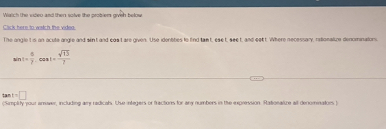 Watch the video and then solve the problern given below 
Click here to watch the video. 
The angle t is an acute angle and sin t and cos t are given. Use identbes to find tan t, csc t, sec t, and cot t. Where necessary, rationalize denominafors.
sin t= 6/7 .cos t= sqrt(13)/7 
tan t=□
(Simplify your answer, including any radicals. Use integers or fractions for any numbers in the expression. Rationalize all denominators )