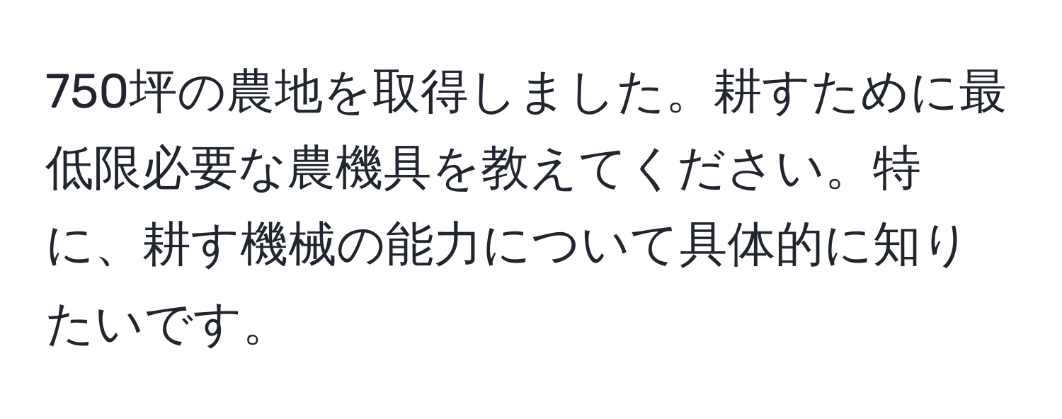 750坪の農地を取得しました。耕すために最低限必要な農機具を教えてください。特に、耕す機械の能力について具体的に知りたいです。