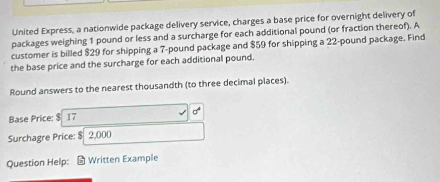 United Express, a nationwide package delivery service, charges a base price for overnight delivery of 
packages weighing 1 pound or less and a surcharge for each additional pound (or fraction thereof). A 
customer is billed $29 for shipping a 7-pound package and $59 for shipping a 22-pound package. Find 
the base price and the surcharge for each additional pound. 
Round answers to the nearest thousandth (to three decimal places). 
Base Price: $ 17
Surchagre Price: $ 2,000
Question Help: Written Example