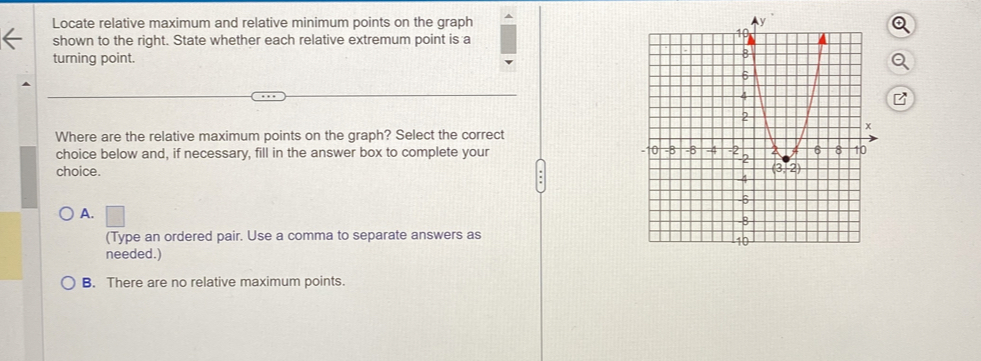 Locate relative maximum and relative minimum points on the graph 
shown to the right. State whether each relative extremum point is a
turning point.
B
Where are the relative maximum points on the graph? Select the correct
choice below and, if necessary, fill in the answer box to complete your 
choice.
A.
(Type an ordered pair. Use a comma to separate answers as
needed.)
B. There are no relative maximum points.