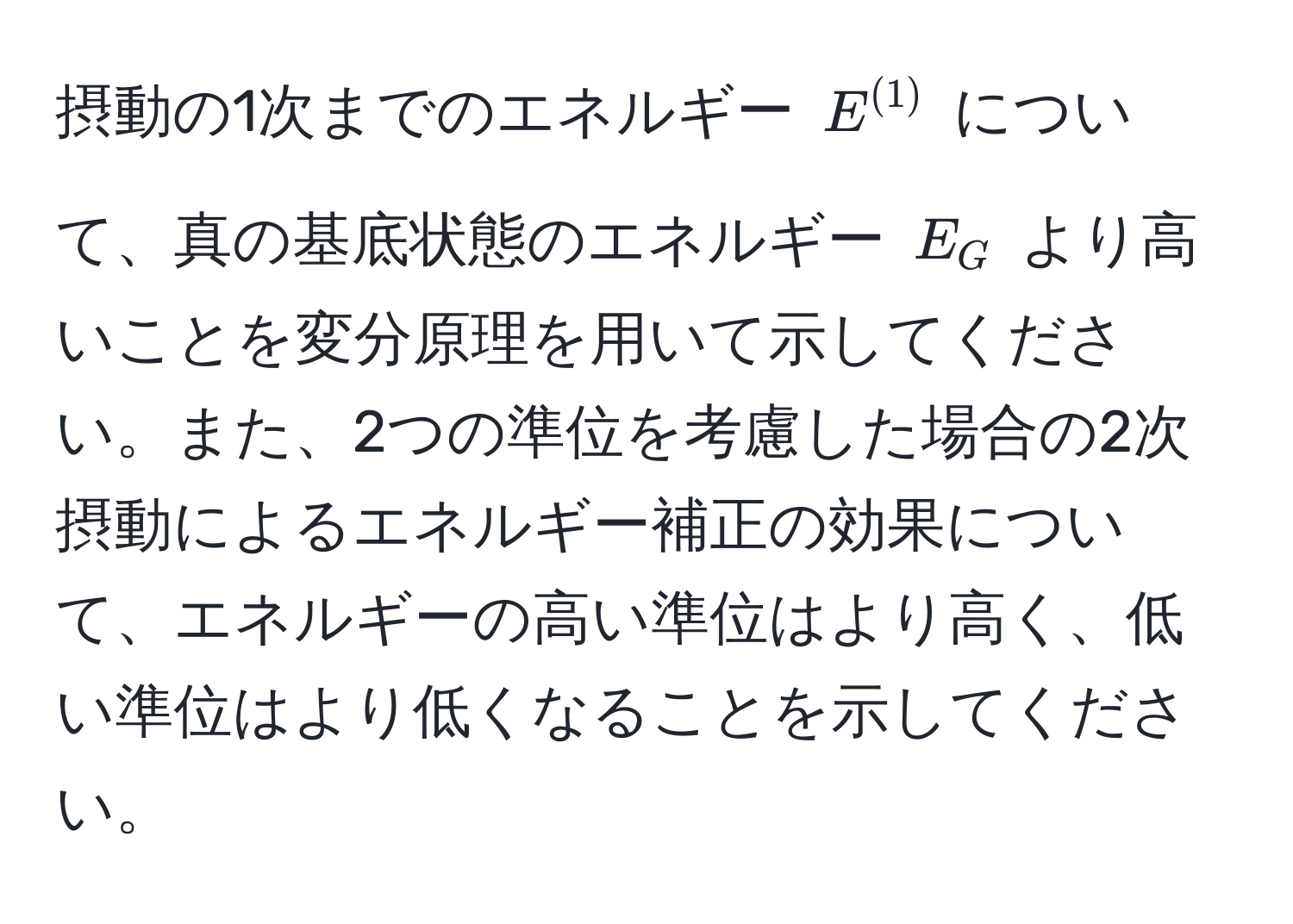 摂動の1次までのエネルギー $E^((1))$ について、真の基底状態のエネルギー $E_G$ より高いことを変分原理を用いて示してください。また、2つの準位を考慮した場合の2次摂動によるエネルギー補正の効果について、エネルギーの高い準位はより高く、低い準位はより低くなることを示してください。