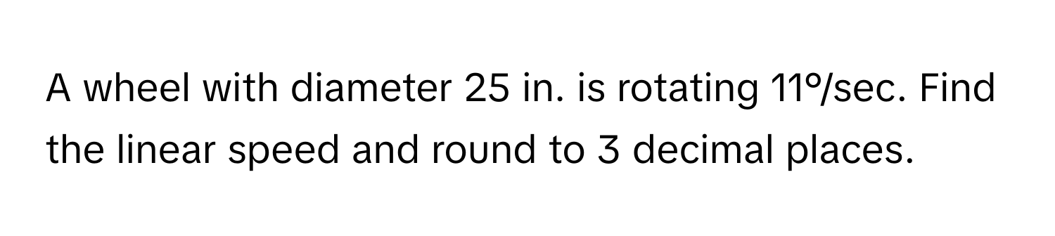 A wheel with diameter 25 in. is rotating 11°/sec. Find the linear speed and round to 3 decimal places.