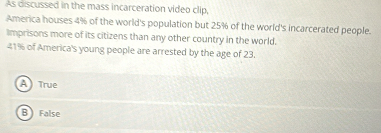 As discussed in the mass incarceration video clip,
America houses 4% of the world's population but 25% of the world's incarcerated people.
imprisons more of its citizens than any other country in the world.
41% of America's young people are arrested by the age of 23.
A True
B False