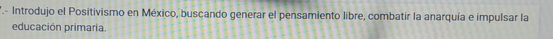 T- Introdujo el Positivismo en México, buscando generar el pensamiento libre, combatir la anarquía e impulsar la 
educación primaria.