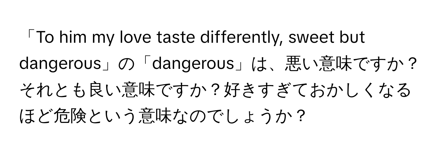 「To him my love taste differently, sweet but dangerous」の「dangerous」は、悪い意味ですか？それとも良い意味ですか？好きすぎておかしくなるほど危険という意味なのでしょうか？