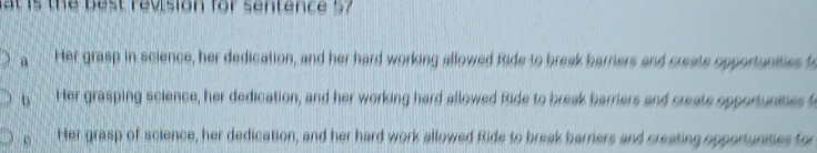 at is the best revision for sentence 57
a Her grasp in science, her dedication, and her hard working allowed Ride to break barriers and create opportunities t
b a Her grasping science, her dedication, and her working hard allowed Ride to break barriers and create opportunities
e Her grasp of science, her dedication, and her hard work allowed Ride to break barriers and creating opportunises for