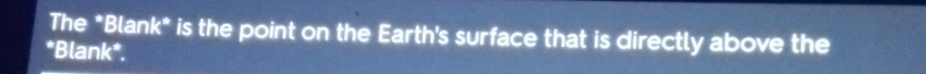 The *Blank* is the point on the Earth's surface that is directly above the 
*Blank*.