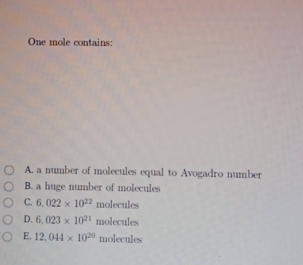 One mole contains:
A. a number of molecules equal to Avogadro number
B. a huge number of molecules
C. 6.022* 10^(22)molecules
D. 6.023* 10^(21)mo lec 1les
E. 12,044* 10^(20) molecules