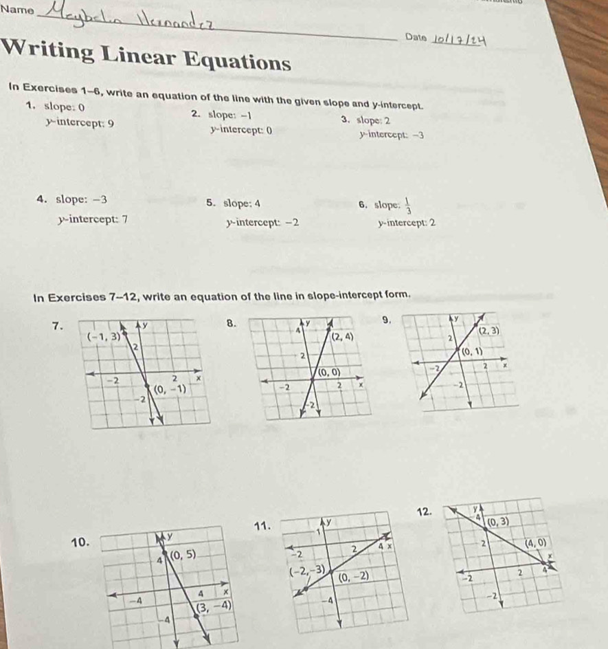 Name_
Date
_
_
Writing Linear Equations
In Exercises 1-6, write an equation of the line with the given slope and y-intercept.
1. slope: 0 2. slope: -1 3. slope: 2
yintercept: 9 y-intercept: 0 y-intercept: -3
4. slope: -3 5. slope:4 6.slope.  1/3 
y-intercept: 7 y-intercept: -2 y-intercept: 2
In Exercises 7-12, write an equation of the line in slope-intercept form.
7.
B.9.
 
2.
11.
10.