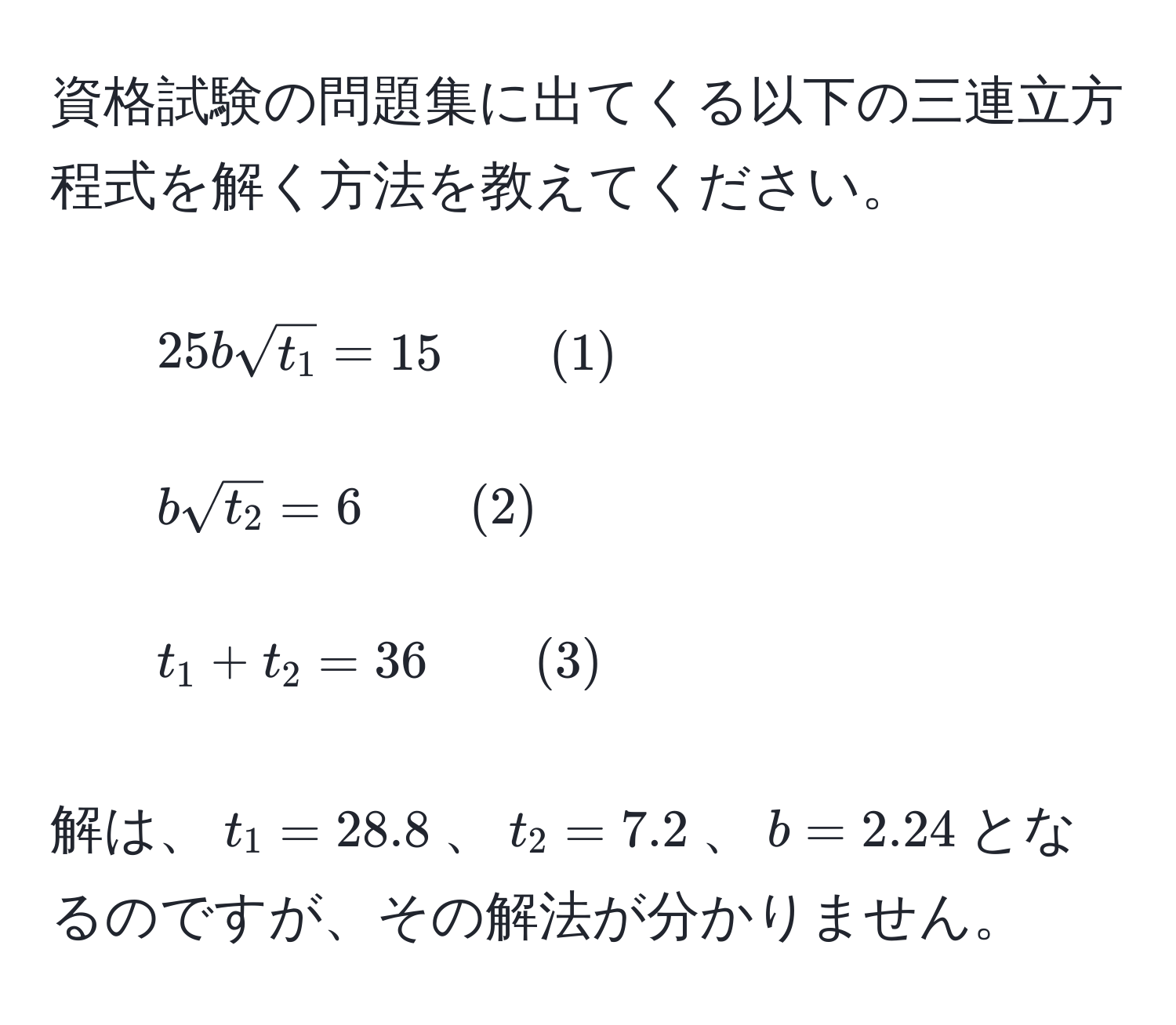 資格試験の問題集に出てくる以下の三連立方程式を解く方法を教えてください。
  
1. $25bsqrt(t_1) = 15 quad quad (1)$
  
2. $bsqrt(t_2) = 6 quad quad (2)$
  
3. $t_1 + t_2 = 36 quad quad (3)$
  
解は、$t_1 = 28.8$、$t_2 = 7.2$、$b = 2.24$となるのですが、その解法が分かりません。