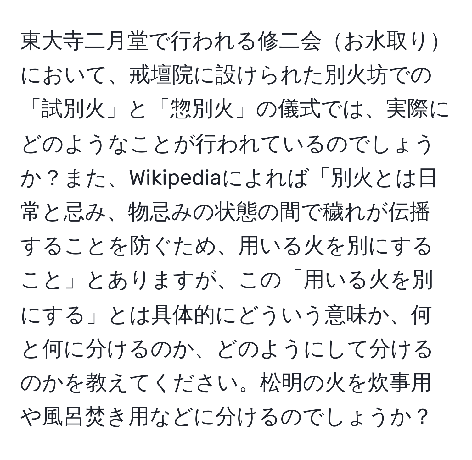 東大寺二月堂で行われる修二会お水取りにおいて、戒壇院に設けられた別火坊での「試別火」と「惣別火」の儀式では、実際にどのようなことが行われているのでしょうか？また、Wikipediaによれば「別火とは日常と忌み、物忌みの状態の間で穢れが伝播することを防ぐため、用いる火を別にすること」とありますが、この「用いる火を別にする」とは具体的にどういう意味か、何と何に分けるのか、どのようにして分けるのかを教えてください。松明の火を炊事用や風呂焚き用などに分けるのでしょうか？