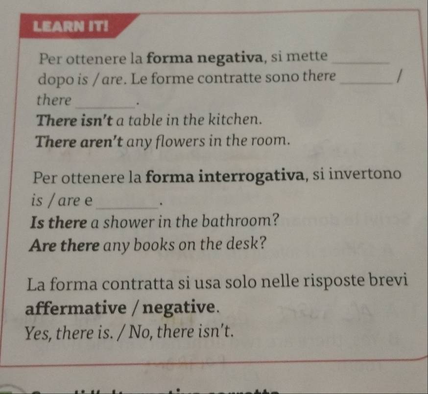 LEARN IT!
Per ottenere la forma negativa, si mette_
dopo is / are. Le forme contratte sono there_
there_
.
There isn’t a table in the kitchen.
There aren’t any flowers in the room.
Per ottenere la forma interrogativa, si invertono
is / are e_
.
Is there a shower in the bathroom?
Are there any books on the desk?
La forma contratta si usa solo nelle risposte brevi
affermative / negative.
Yes, there is. / No, there isn’t.