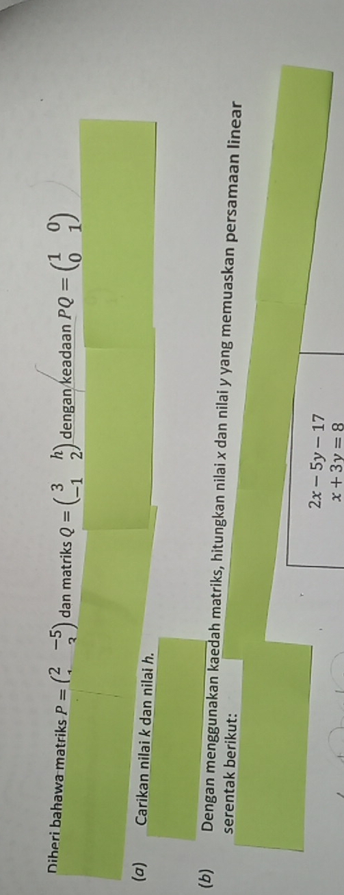 Diberi bahawa matriks P=beginpmatrix 2&-5 1&3endpmatrix dan matriks Q=beginpmatrix 3&h -1&2endpmatrix dengan keadaan PQ=beginpmatrix 1&0 0&1endpmatrix
(σ) Carikan nilai k dan nilai h. 
(b) Dengan menggunakan kaedah matriks, hitungkan nilai x dan nilai y yang memuaskan persamaan linear 
serentak berikut:
2x-5y-17
x+3y=8