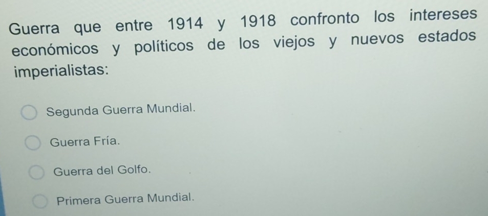 Guerra que entre 1914 y 1918 confronto los intereses
económicos y políticos de los viejos y nuevos estados
imperialistas:
Segunda Guerra Mundial.
Guerra Fría.
Guerra del Golfo.
Primera Guerra Mundial.