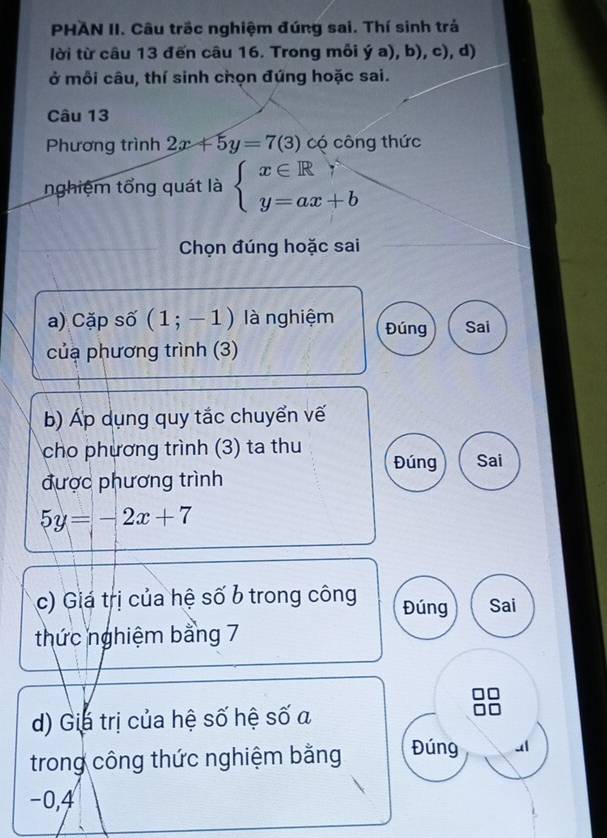 PHAN II. Câu trấc nghiệm đúng sai. Thí sinh trả 
lời từ câu 13 đến câu 16. Trong môi dot ya),b),c) , d) 
ở mỗi câu, thí sinh chọn đúng hoặc sai. 
Câu 13 
Phương trình 2x+5y=7(3) có công thức 
nghiệm tổng quát là beginarrayl x∈ Rgamma  y=ax+bendarray.
Chọn đúng hoặc sai 
a) Cặp số (1;-1) là nghiệm Đúng Sai 
củạ phương trình (3) 
b) Áp dụng quy tắc chuyển vế 
cho phương trình (3) ta thu Đúng Sai 
được phương trình
5y=-2x+7
c) Giá trị của hệ số b trong công Đúng Sai 
thức nghiệm bằng 7
d) Gia trị của hệ số hệ số a 
trong công thức nghiệm bằng Đúng
−0, 4