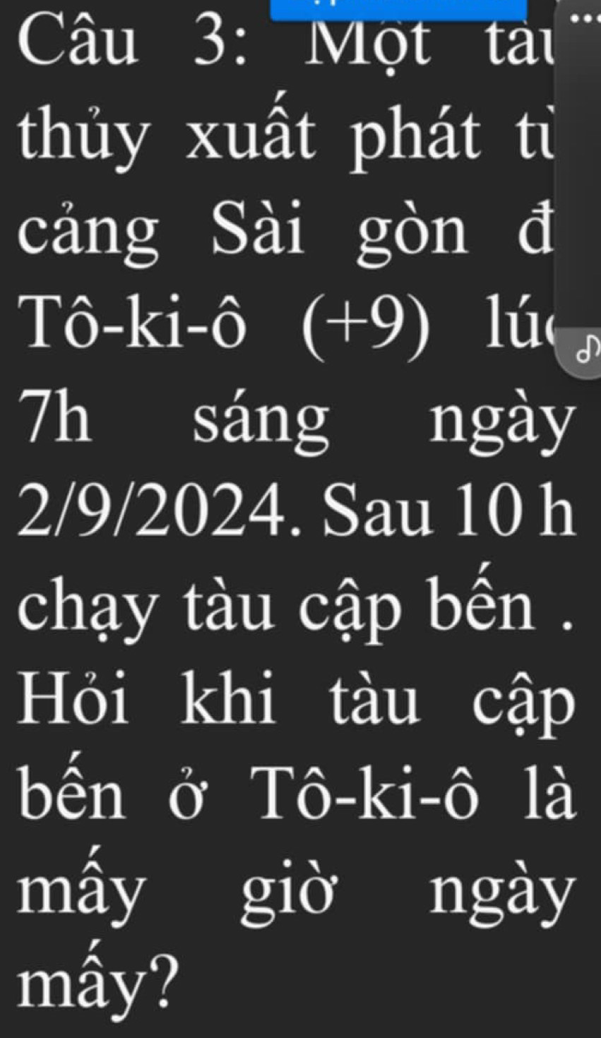 Một tàu . 
thủy xuất phát tỉ 
cảng Sài gòn đ 
Tô-ki-ô (+9) I lú 
7h sáng ngày
2/9/2024. Sau 10 h 
chạy tàu cập bến . 
Hỏi khi tàu cập 
bến ở Tô-ki-ô là 
mấy giờ ngày 
mấy?