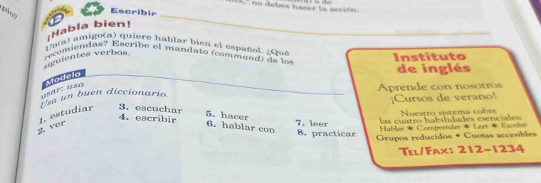 ' no debes hacer la acción 
Pio Escribir 
¡Habla bien! 
Un(a) amigo(a) quiere hablar bien el español. ¿Qué 
recomiendas? Escribe el mandato (command ) de lo 
siguientes verbos. 
Instituto 
de inglés 
usär: usɑ Modelo 
Usa un buen diccionario Aprende con nosotros 
¡Cursos de verano! 
1. estudiar 3. escuchar 
5. hacer 
Nuestro sístema cubre 
4. escribir 7. leer 
2. ver 6. hablar con 8. practicar las cuatro habilidades esenciales: 
Hablar * Comprender * Leer * Escribir 
Grupos reducidos • Cuotas accesibles 
Tel/Fax: 212-1234