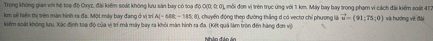 Trong không gian với hệ toạ độ Oxyz, đài kiếm soát không lưu sân bay có toạ độ O(0;0;0) , mỗi đơn vị trên trục ứng với 1 km. Máy bay bay trong phạm vi cách đài kiểm soát 417
km sẽ hiến thị trên màn hình ra đa. Một máy bay đang ở vị trí A(-688;-185;8) , chuyến động thep đường thắng d có vectơ chỉ phương là vector u=(91;75;0) và hướng về đài 
kiểm soát không lưu. Xác định toạ độ của vị trí mà máy bay ra khỏi màn hình ra đa. (Kết quả làm tròn đến hàng đơn vị) 
Nhập đáp án