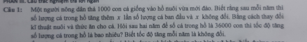 PHAN III. Câu trấc nghiệm tra lới ngàn 
Câu 1: Một người nông dân thả 1000 con cá giống vào hồ nuôi vừa mới đào. Biết rằng sau mỗi năm thì 
số lượng cá trong hồ tăng thêm x lần số lượng cá ban đầu và x không đồi. Bằng cách thay đồi 
kĩ thuật nuôi và thức ăn cho cá. Hỏi sau hai năm đề số cá trong hồ là 36000 con thì tốc độ tăng 
số lượng cá trong hồ là bao nhiêu? Biết tốc độ tăng mỗi năm là không đổi.