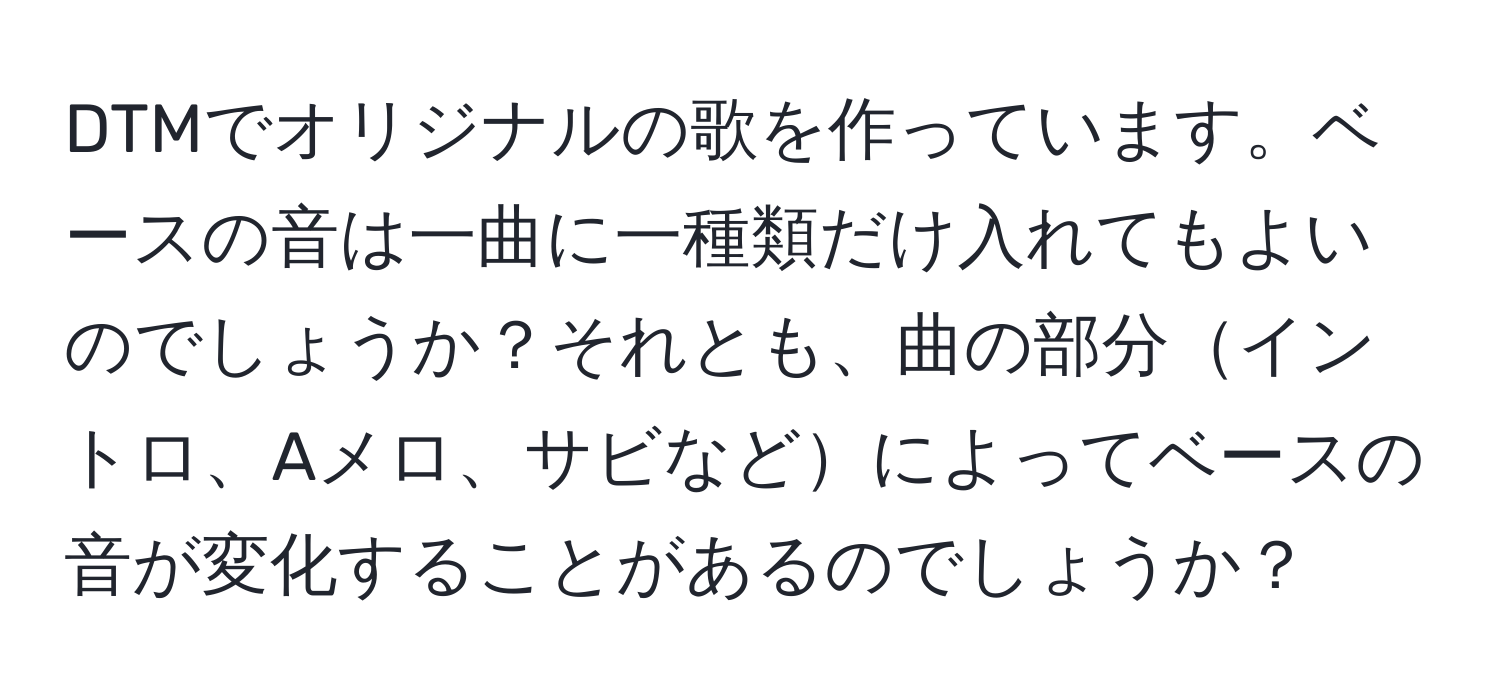 DTMでオリジナルの歌を作っています。ベースの音は一曲に一種類だけ入れてもよいのでしょうか？それとも、曲の部分イントロ、Aメロ、サビなどによってベースの音が変化することがあるのでしょうか？