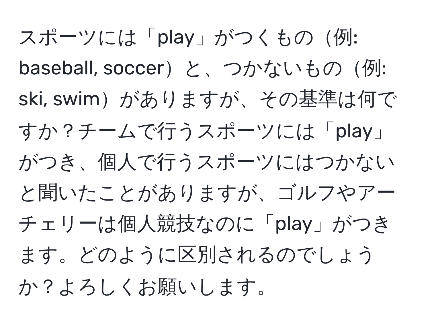 スポーツには「play」がつくもの例: baseball, soccerと、つかないもの例: ski, swimがありますが、その基準は何ですか？チームで行うスポーツには「play」がつき、個人で行うスポーツにはつかないと聞いたことがありますが、ゴルフやアーチェリーは個人競技なのに「play」がつきます。どのように区別されるのでしょうか？よろしくお願いします。