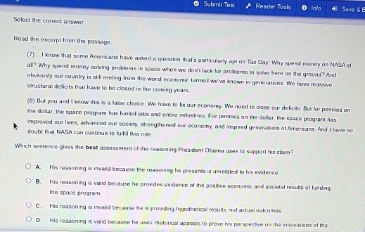 Submit Test Reader Tools Info Save & 
Select the correct answer.
Read the excerpt from the passage.
(7) ... I know that some Americans have asked a question that's particularly apt on Tax Day: Why spend money on NASA at
all? Why spend money solving problems in space when we don't lack for problems to solve here on the ground? And
obviously our country is still reeling from the worst economic turmoil we've known in generations. We have massive
structural deficits that have to be closed in the coming years.
(8) But you and I know this is a false choice. We have to fix our economy. We need to close our deficits. But for pennies on
the dollar, the space program has fueled jobs and entire industries. For pennies on the dollar, the space program has
improved our lives, advanced our society, strengthened our economy, and inspired generations of Americans. And I have no
doubt that NASA can continue to fulfill this role....
Which sentence gives the best assessment of the reasoning President Obama uses to support his claim?
A. His reasoning is invalid because the reasoning he presents is unrelated to his evidence
B. His reasoning is valid because he provides evidence of the positive economic and societal results of funding
the space program.
C. His reasoning is invalid because he is providing hypothetical results, not actual outcomes
D. His reasoning is valid because he uses rhetorical appeals to prove his perspective on the insovations of the